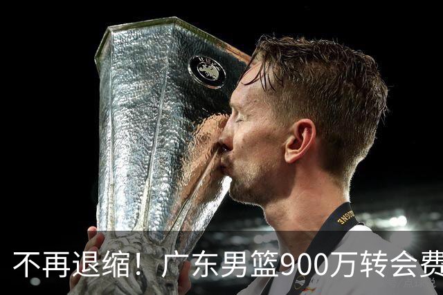 不再退缩！广东男篮900万转会费签下昔日状元内线，杜锋拒绝沉沦