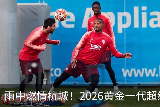 雨中燃情杭城！2026黄金一代超级联赛杭州站开赛